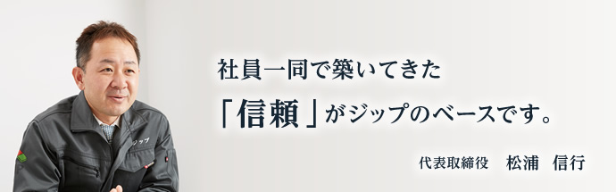 社員一同で築いてきた「信頼」がジップのベースです。代表取締役　松浦　信行